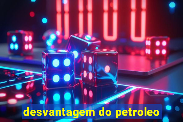 desvantagem do petroleo